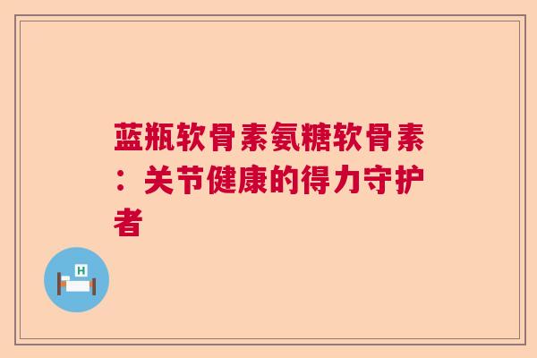 蓝瓶软骨素氨糖软骨素：关节健康的得力守护者