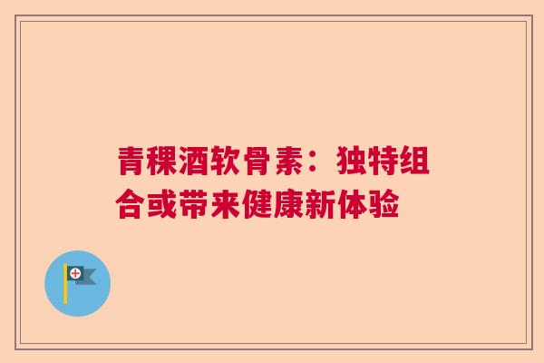 青稞酒软骨素：独特组合或带来健康新体验