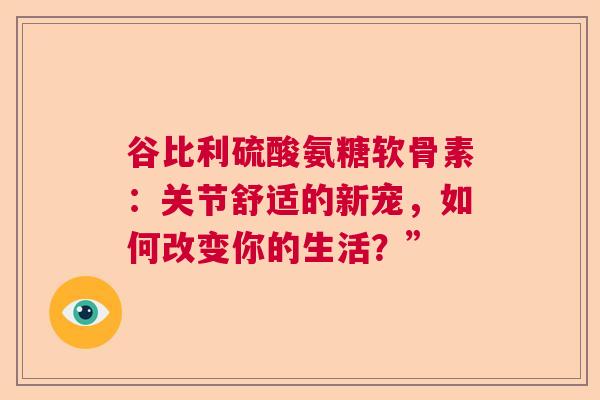 谷比利硫酸氨糖软骨素：关节舒适的新宠，如何改变你的生活？”