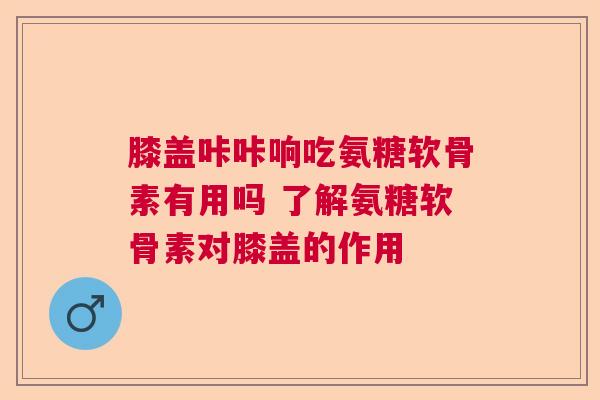 膝盖咔咔响吃氨糖软骨素有用吗 了解氨糖软骨素对膝盖的作用