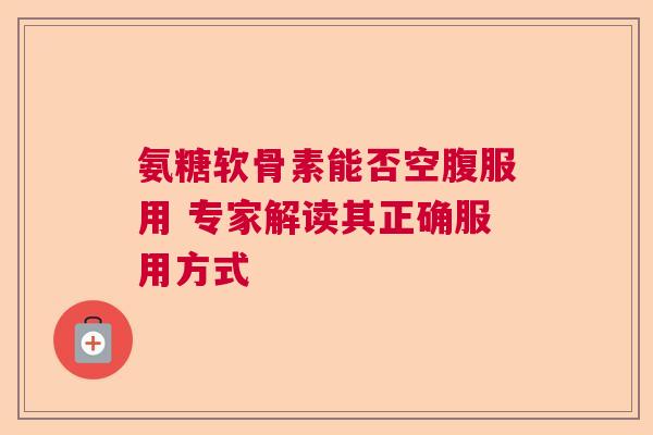 氨糖软骨素能否空腹服用 专家解读其正确服用方式