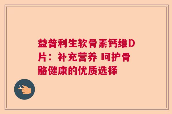 益普利生软骨素钙维D片：补充营养 呵护骨骼健康的优质选择