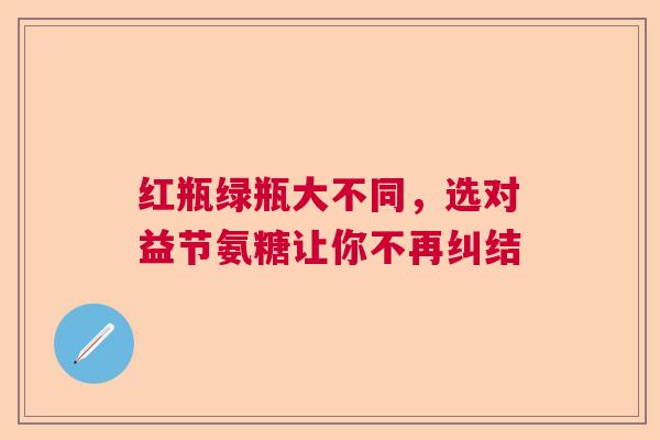 红瓶绿瓶大不同，选对益节氨糖让你不再纠结