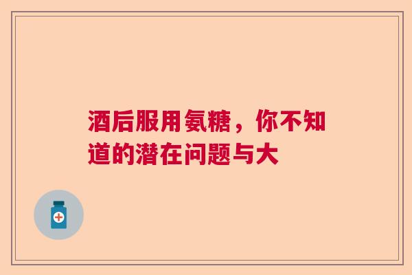 酒后服用氨糖，你不知道的潜在问题与大
