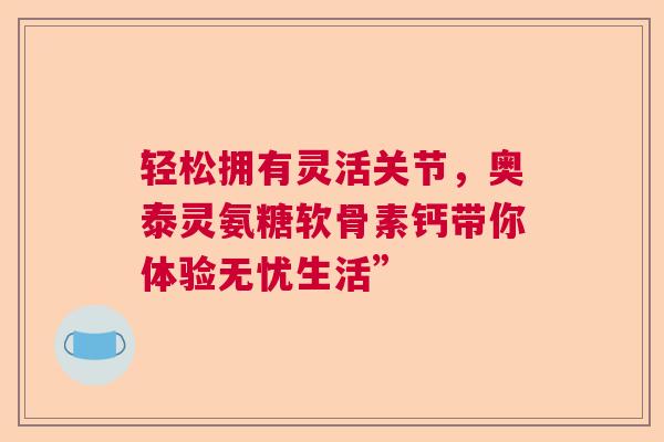 轻松拥有灵活关节，奥泰灵氨糖软骨素钙带你体验无忧生活”