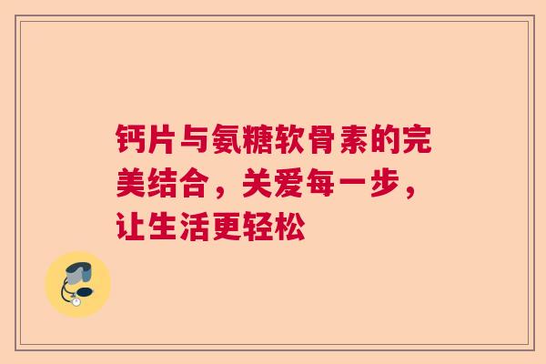 钙片与氨糖软骨素的完美结合，关爱每一步，让生活更轻松