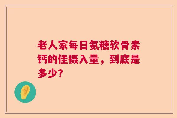 老人家每日氨糖软骨素钙的佳摄入量，到底是多少？