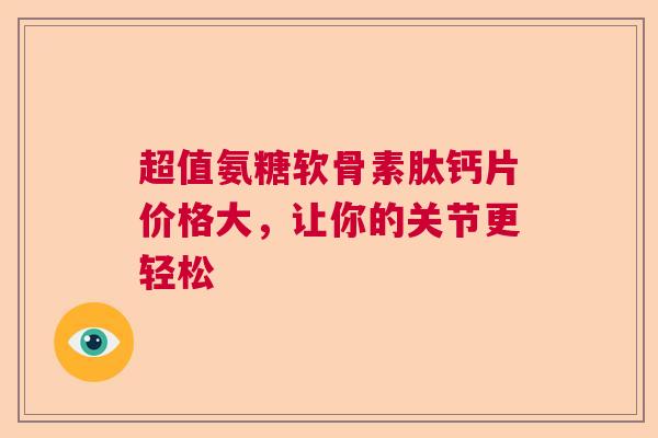 超值氨糖软骨素肽钙片价格大，让你的关节更轻松
