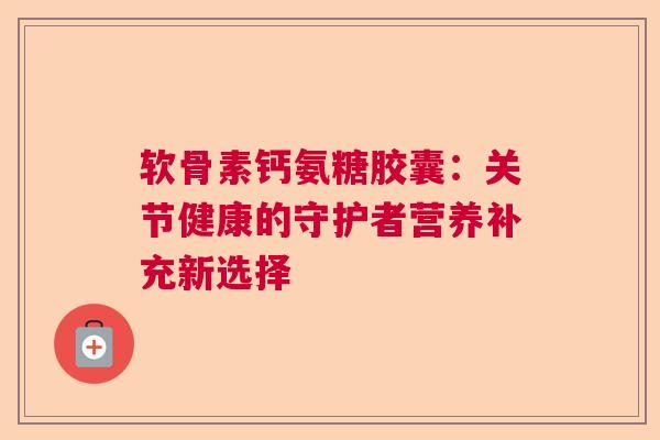 软骨素钙氨糖胶囊：关节健康的守护者营养补充新选择