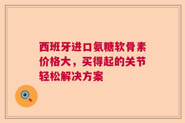 西班牙进口氨糖软骨素价格大，买得起的关节轻松解决方案