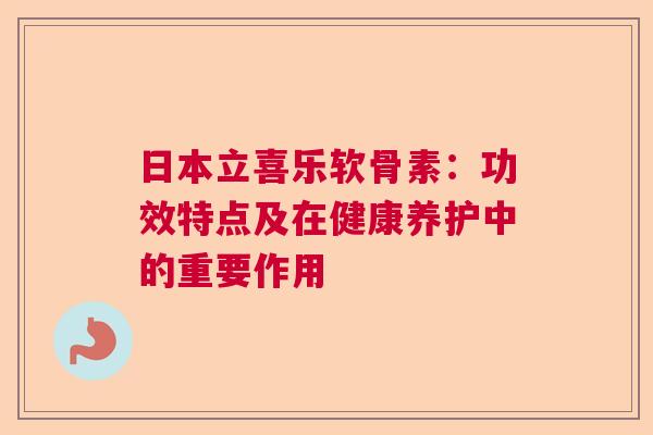日本立喜乐软骨素：功效特点及在健康养护中的重要作用