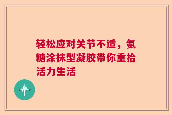 轻松应对关节不适，氨糖涂抹型凝胶带你重拾活力生活
